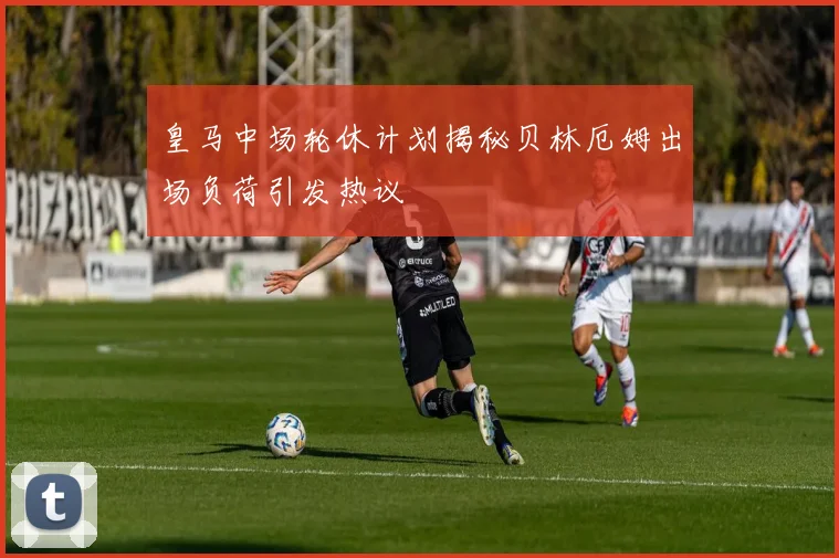 皇马中场轮休计划揭秘贝林厄姆出场负荷引发热议