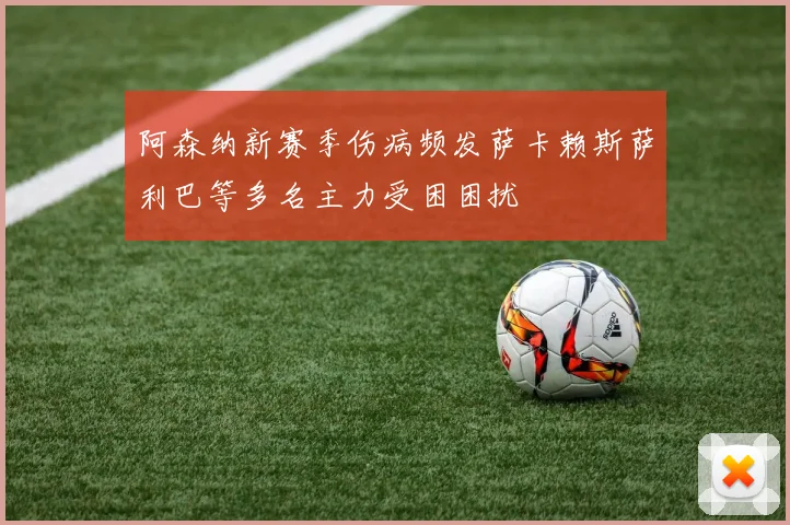 阿森纳新赛季伤病频发萨卡赖斯萨利巴等多名主力受困困扰